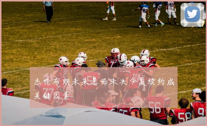 杰伦布朗未来悬而未决今夏续约成关键因素