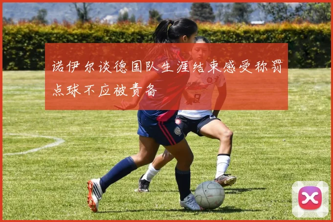 诺伊尔谈德国队生涯结束感受称罚点球不应被责备