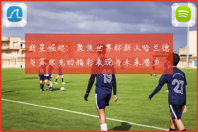 新星崛起：聚焦世界杯新人哈兰德与苏尔克的精彩表现与未来潜力