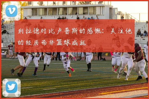 利拉德对比卢普斯的感慨：关注他的经历而非篮球成就