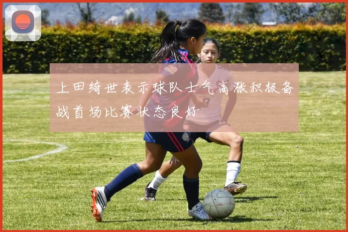 上田绮世表示球队士气高涨积极备战首场比赛状态良好