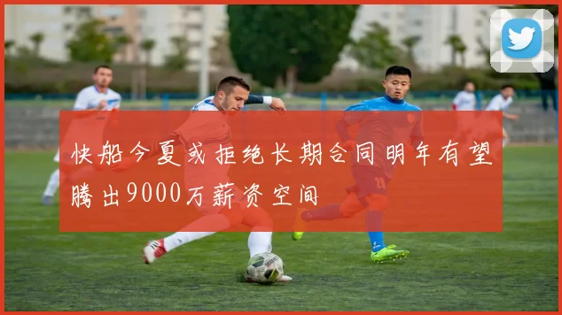 快船今夏或拒绝长期合同明年有望腾出9000万薪资空间