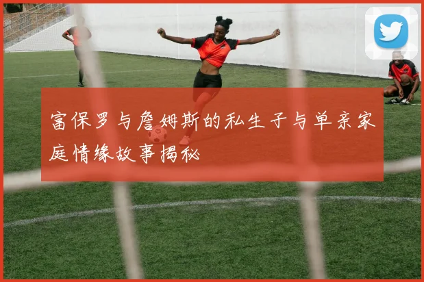 富保罗与詹姆斯的私生子与单亲家庭情缘故事揭秘