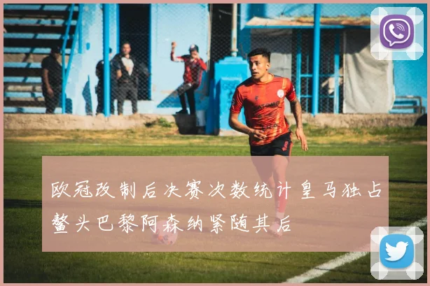 欧冠改制后决赛次数统计皇马独占鳌头巴黎阿森纳紧随其后