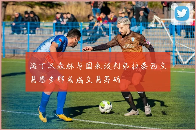 诺丁汉森林与国米谈判弗拉泰西交易恩多耶或成交易筹码