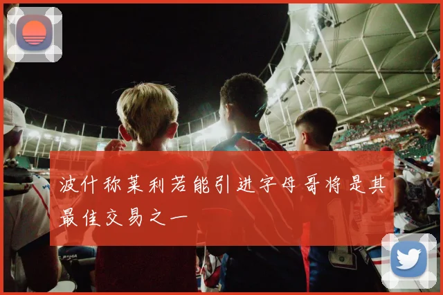 波什称莱利若能引进字母哥将是其最佳交易之一