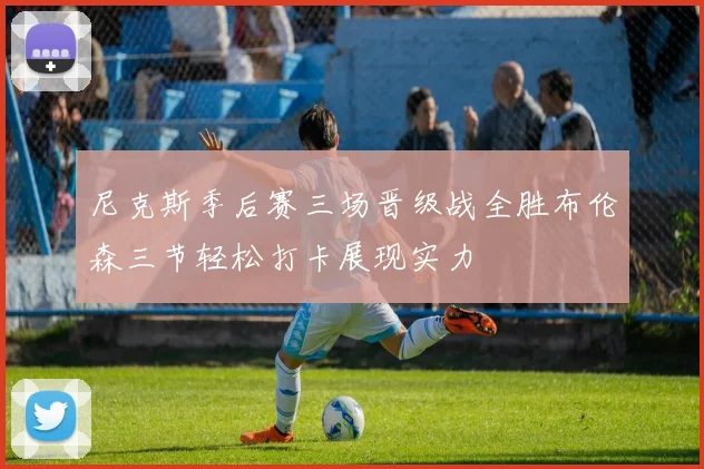 尼克斯季后赛三场晋级战全胜布伦森三节轻松打卡展现实力