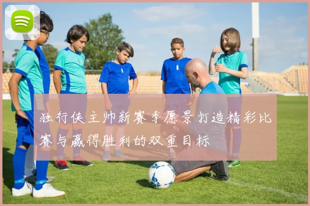 独行侠主帅新赛季愿景打造精彩比赛与赢得胜利的双重目标