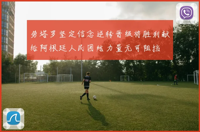 劳塔罗坚定信念逆转晋级将胜利献给阿根廷人民团结力量无可阻挡