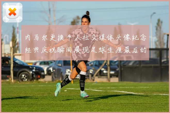 内马尔更换个人社交媒体头像纪念经典庆祝瞬间展现足球生涯最后的辉煌时刻