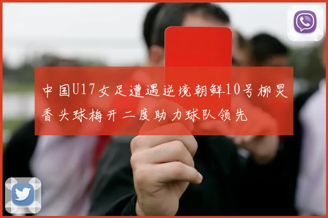 中国U17女足遭遇逆境朝鲜10号柳炅香头球梅开二度助力球队领先