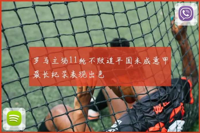 罗马主场11轮不败追平国米成意甲最长纪录表现出色