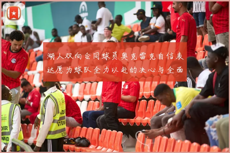 湖人双向合同球员奥克雷克自信表达愿为球队全力以赴的决心与全面能力