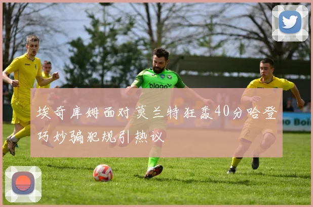 埃奇库姆面对莫兰特狂轰40分哈登巧妙骗犯规引热议