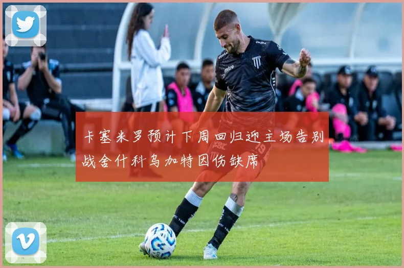 卡塞米罗预计下周回归迎主场告别战舍什科乌加特因伤缺席