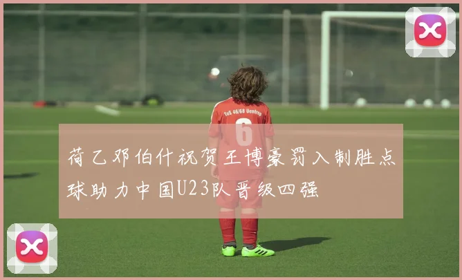 荷乙邓伯什祝贺王博豪罚入制胜点球助力中国U23队晋级四强
