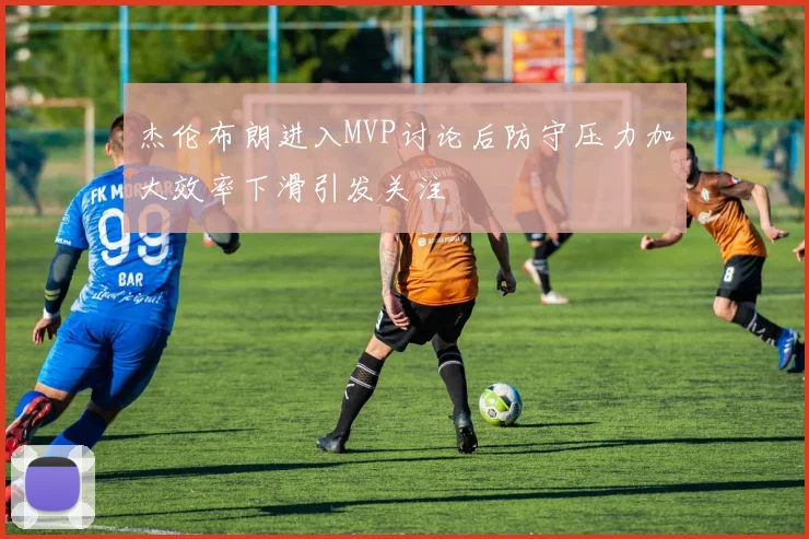 杰伦布朗进入MVP讨论后防守压力加大效率下滑引发关注