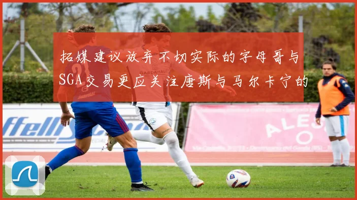 拓媒建议放弃不切实际的字母哥与SGA交易更应关注唐斯与马尔卡宁的潜力