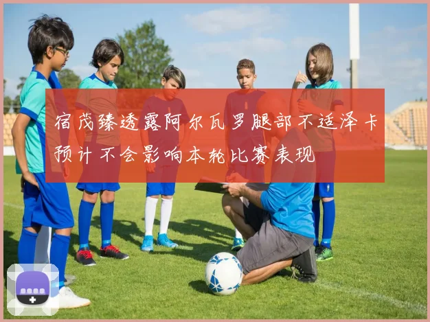 宿茂臻透露阿尔瓦罗腿部不适泽卡预计不会影响本轮比赛表现