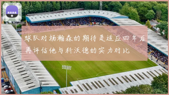 球队对杨瀚森的期待是适应四年后再评估他与科沃德的实力对比